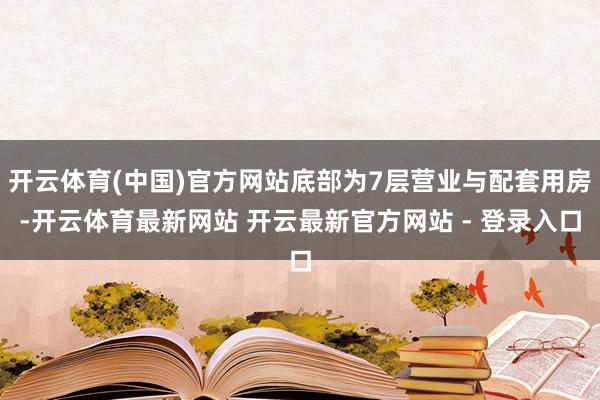 开云体育(中国)官方网站底部为7层营业与配套用房-开云体育最新网站 开云最新官方网站 - 登录入口