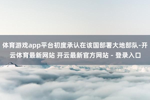 体育游戏app平台初度承认在该国部署大地部队-开云体育最新网站 开云最新官方网站 - 登录入口