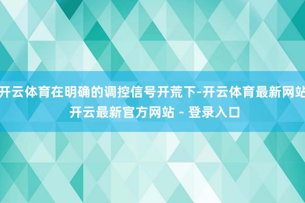 开云体育在明确的调控信号开荒下-开云体育最新网站 开云最新官方网站 - 登录入口