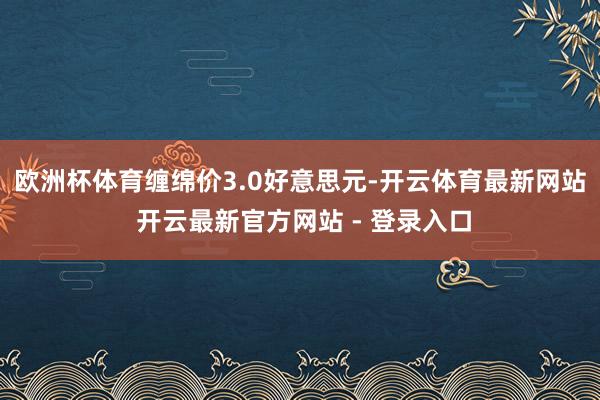 欧洲杯体育缠绵价3.0好意思元-开云体育最新网站 开云最新官方网站 - 登录入口