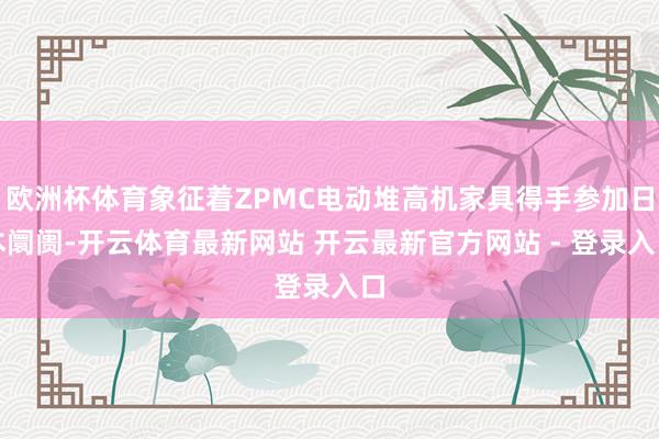 欧洲杯体育象征着ZPMC电动堆高机家具得手参加日本阛阓-开云体育最新网站 开云最新官方网站 - 登录入口