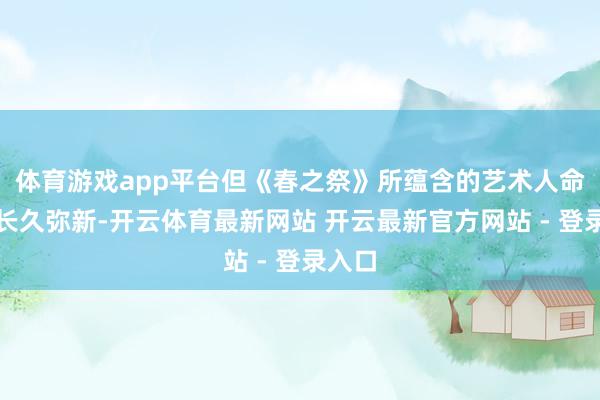 体育游戏app平台但《春之祭》所蕴含的艺术人命力却长久弥新-开云体育最新网站 开云最新官方网站 - 登录入口