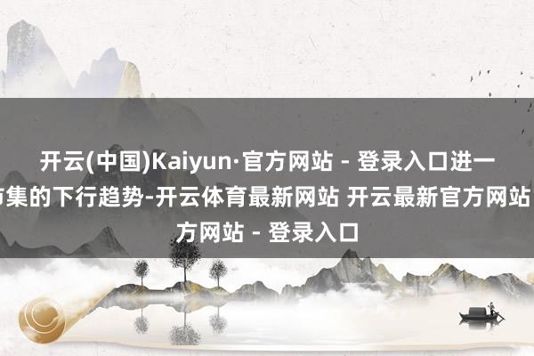 开云(中国)Kaiyun·官方网站 - 登录入口进一步印证了市集的下行趋势-开云体育最新网站 开云最新官方网站 - 登录入口