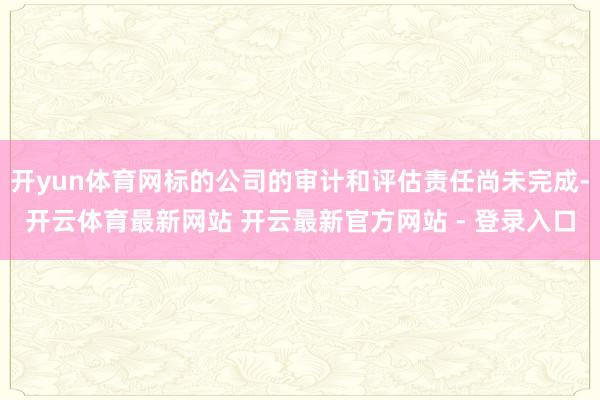 开yun体育网标的公司的审计和评估责任尚未完成-开云体育最新网站 开云最新官方网站 - 登录入口
