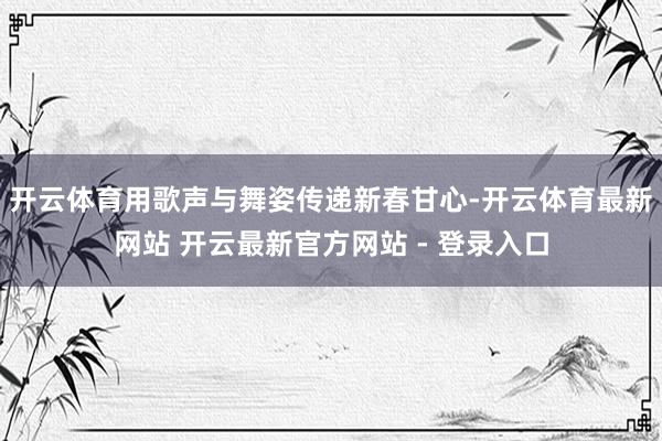 开云体育用歌声与舞姿传递新春甘心-开云体育最新网站 开云最新官方网站 - 登录入口
