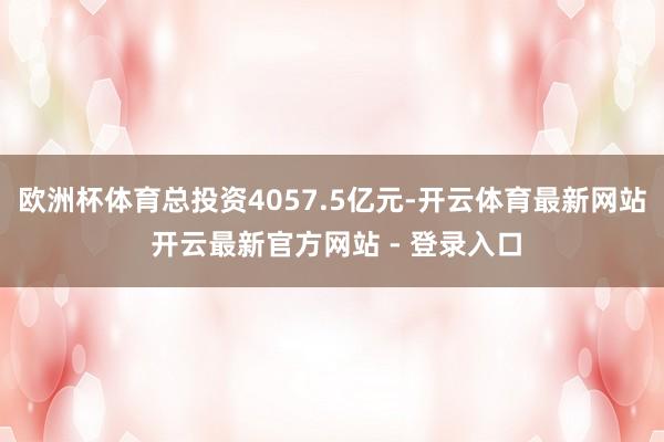 欧洲杯体育总投资4057.5亿元-开云体育最新网站 开云最新官方网站 - 登录入口