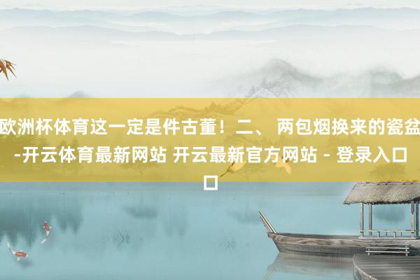 欧洲杯体育这一定是件古董！二、 两包烟换来的瓷盆-开云体育最新网站 开云最新官方网站 - 登录入口