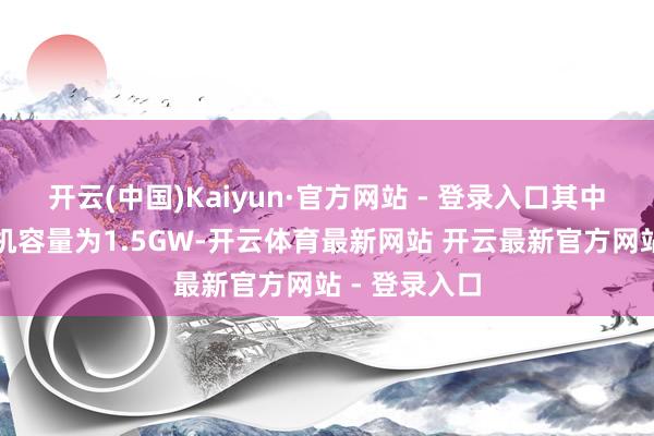 开云(中国)Kaiyun·官方网站 - 登录入口其中大地光伏装机容量为1.5GW-开云体育最新网站 开云最新官方网站 - 登录入口