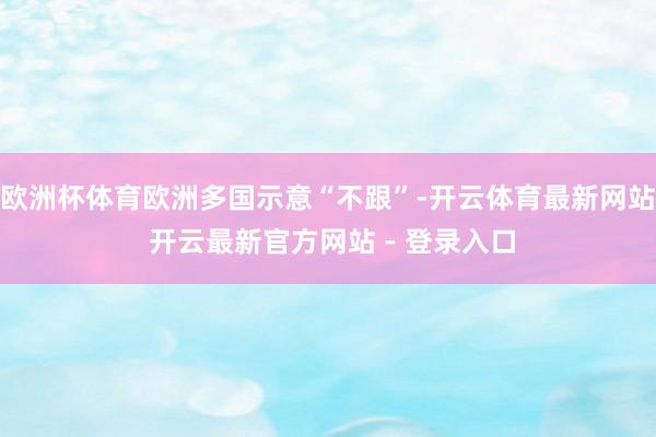 欧洲杯体育欧洲多国示意“不跟”-开云体育最新网站 开云最新官方网站 - 登录入口