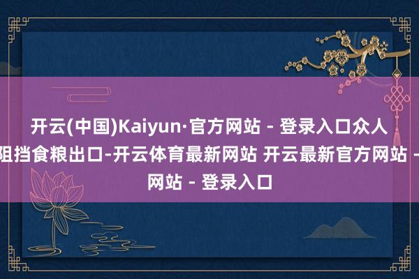 开云(中国)Kaiyun·官方网站 - 登录入口众人多个国度阻挡食粮出口-开云体育最新网站 开云最新官方网站 - 登录入口