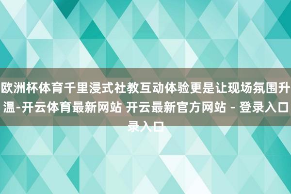 欧洲杯体育千里浸式社教互动体验更是让现场氛围升温-开云体育最新网站 开云最新官方网站 - 登录入口