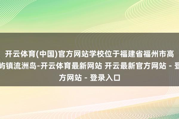 开云体育(中国)官方网站学校位于福建省福州市高新区南屿镇流洲岛-开云体育最新网站 开云最新官方网站 - 登录入口