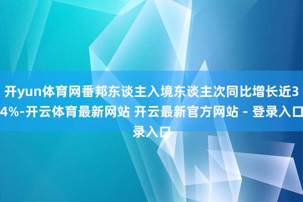 开yun体育网番邦东谈主入境东谈主次同比增长近34%-开云体育最新网站 开云最新官方网站 - 登录入口
