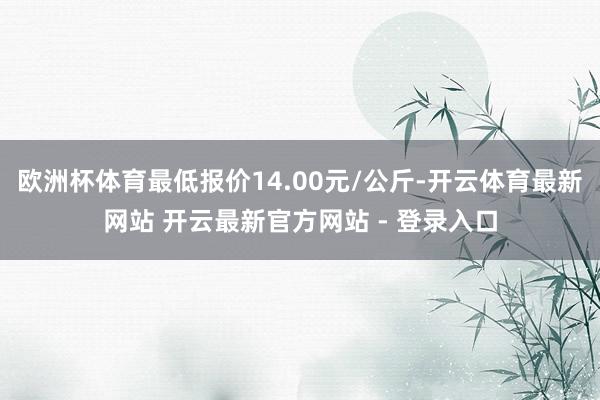 欧洲杯体育最低报价14.00元/公斤-开云体育最新网站 开云最新官方网站 - 登录入口