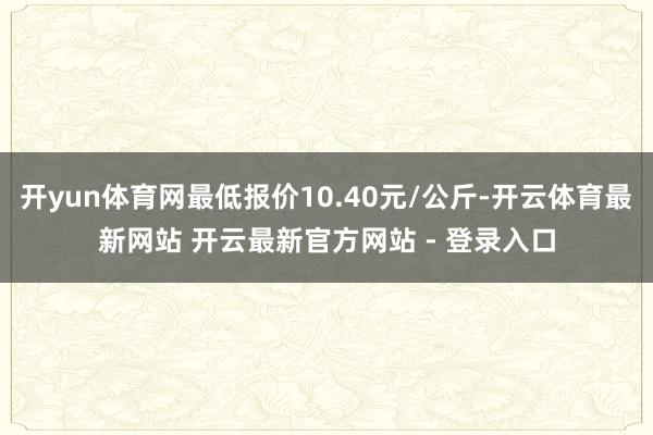 开yun体育网最低报价10.40元/公斤-开云体育最新网站 开云最新官方网站 - 登录入口
