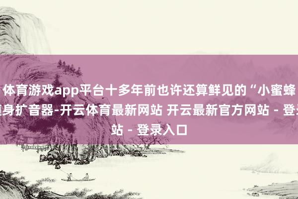 体育游戏app平台十多年前也许还算鲜见的“小蜜蜂”等随身扩音器-开云体育最新网站 开云最新官方网站 - 登录入口