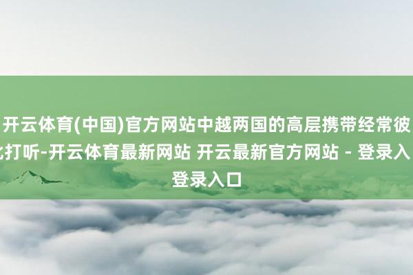 开云体育(中国)官方网站中越两国的高层携带经常彼此打听-开云体育最新网站 开云最新官方网站 - 登录入口