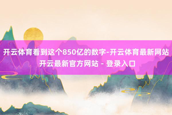 开云体育看到这个850亿的数字-开云体育最新网站 开云最新官方网站 - 登录入口