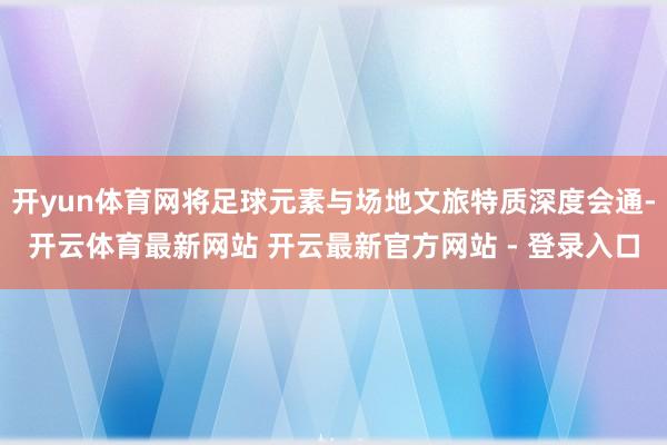 开yun体育网将足球元素与场地文旅特质深度会通-开云体育最新网站 开云最新官方网站 - 登录入口