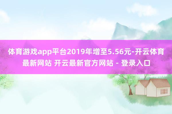 体育游戏app平台2019年增至5.56元-开云体育最新网站 开云最新官方网站 - 登录入口