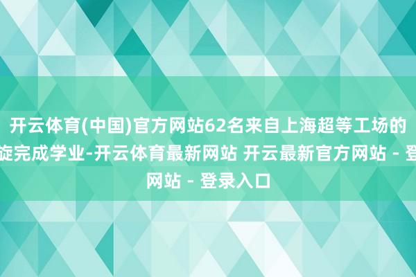 开云体育(中国)官方网站62名来自上海超等工场的职工凯旋完成学业-开云体育最新网站 开云最新官方网站 - 登录入口