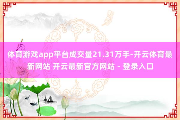 体育游戏app平台成交量21.31万手-开云体育最新网站 开云最新官方网站 - 登录入口