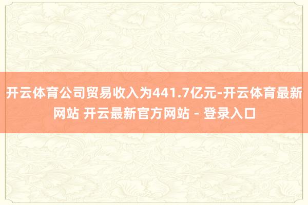 开云体育公司贸易收入为441.7亿元-开云体育最新网站 开云最新官方网站 - 登录入口