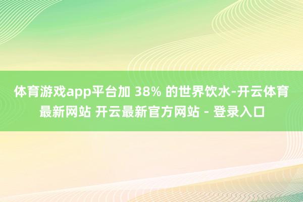 体育游戏app平台加 38% 的世界饮水-开云体育最新网站 开云最新官方网站 - 登录入口