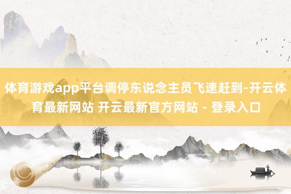 体育游戏app平台调停东说念主员飞速赶到-开云体育最新网站 开云最新官方网站 - 登录入口