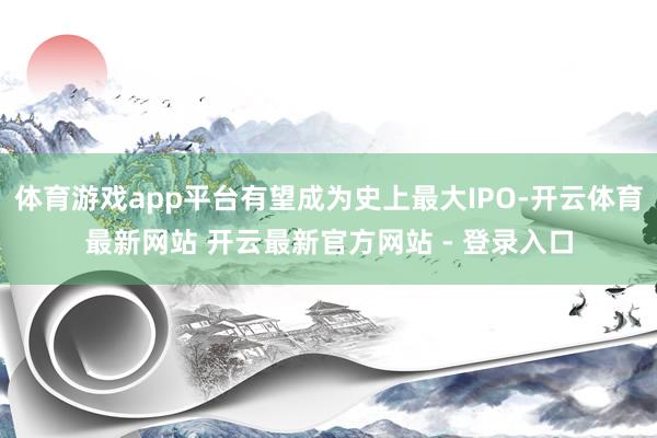 体育游戏app平台有望成为史上最大IPO-开云体育最新网站 开云最新官方网站 - 登录入口