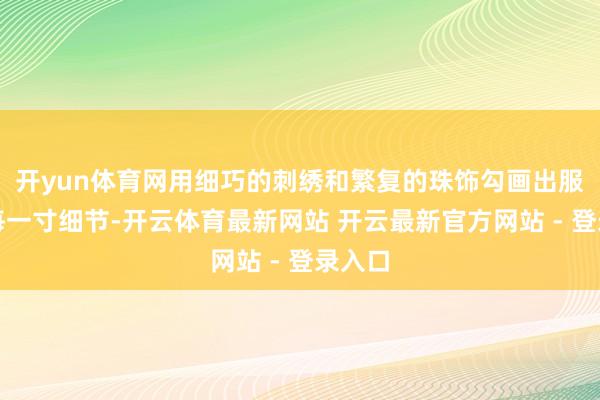 开yun体育网用细巧的刺绣和繁复的珠饰勾画出服装的每一寸细节-开云体育最新网站 开云最新官方网站 - 登录入口