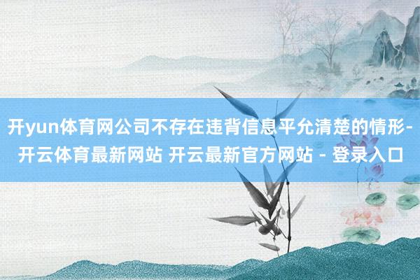 开yun体育网公司不存在违背信息平允清楚的情形-开云体育最新网站 开云最新官方网站 - 登录入口