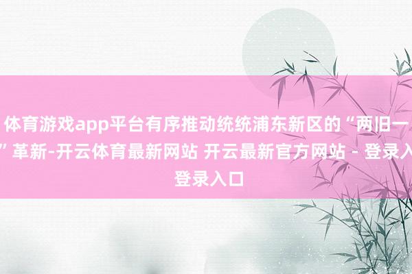 体育游戏app平台有序推动统统浦东新区的“两旧一村”革新-开云体育最新网站 开云最新官方网站 - 登录入口