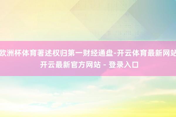 欧洲杯体育著述权归第一财经通盘-开云体育最新网站 开云最新官方网站 - 登录入口