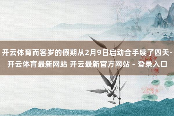 开云体育而客岁的假期从2月9日启动合手续了四天-开云体育最新网站 开云最新官方网站 - 登录入口