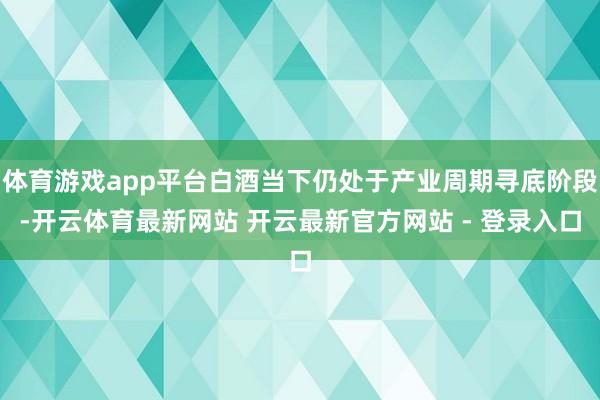 体育游戏app平台白酒当下仍处于产业周期寻底阶段-开云体育最新网站 开云最新官方网站 - 登录入口
