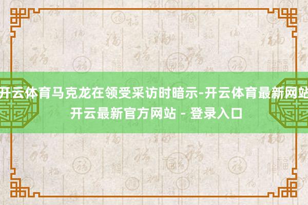 开云体育马克龙在领受采访时暗示-开云体育最新网站 开云最新官方网站 - 登录入口