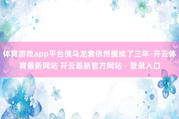 体育游戏app平台俄乌龙套依然握续了三年-开云体育最新网站 开云最新官方网站 - 登录入口