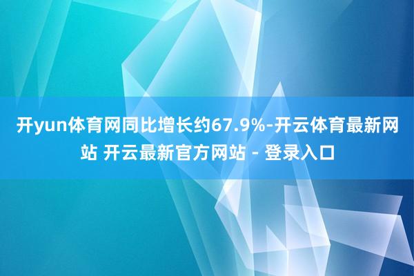 开yun体育网同比增长约67.9%-开云体育最新网站 开云最新官方网站 - 登录入口
