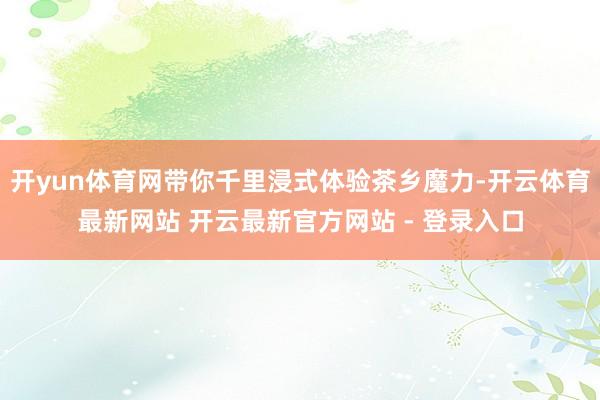 开yun体育网带你千里浸式体验茶乡魔力-开云体育最新网站 开云最新官方网站 - 登录入口