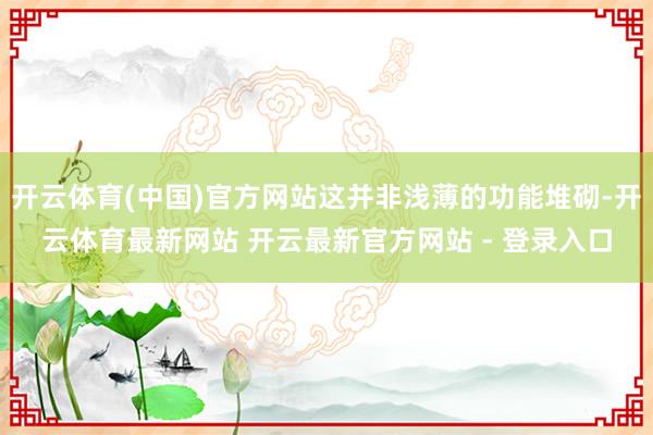开云体育(中国)官方网站这并非浅薄的功能堆砌-开云体育最新网站 开云最新官方网站 - 登录入口
