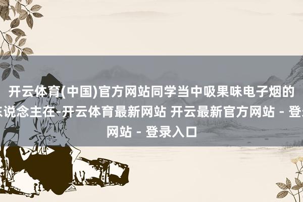 开云体育(中国)官方网站同学当中吸果味电子烟的大有东说念主在-开云体育最新网站 开云最新官方网站 - 登录入口