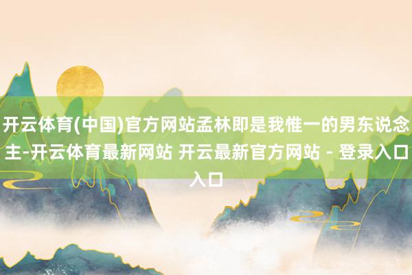 开云体育(中国)官方网站孟林即是我惟一的男东说念主-开云体育最新网站 开云最新官方网站 - 登录入口