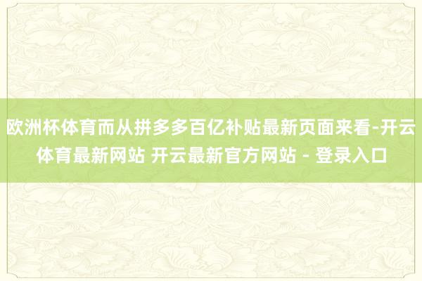 欧洲杯体育而从拼多多百亿补贴最新页面来看-开云体育最新网站 开云最新官方网站 - 登录入口