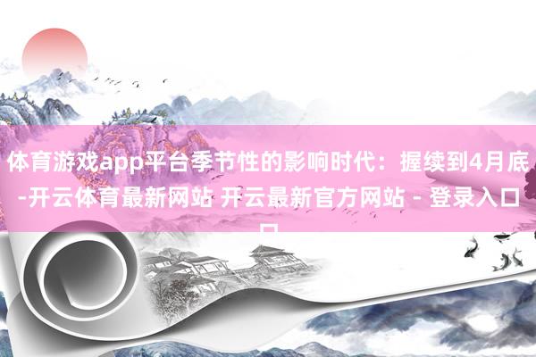 体育游戏app平台季节性的影响时代：握续到4月底-开云体育最新网站 开云最新官方网站 - 登录入口