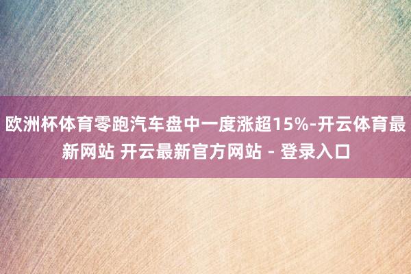 欧洲杯体育零跑汽车盘中一度涨超15%-开云体育最新网站 开云最新官方网站 - 登录入口