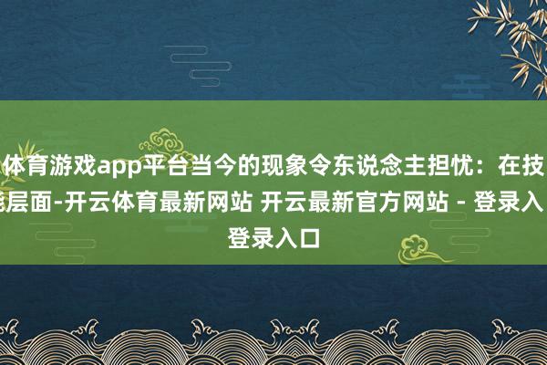 体育游戏app平台当今的现象令东说念主担忧：在技能层面-开云体育最新网站 开云最新官方网站 - 登录入口