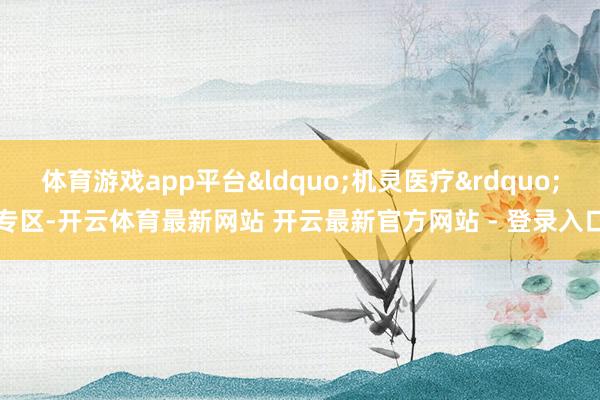 体育游戏app平台&ldquo;机灵医疗&rdquo;专区-开云体育最新网站 开云最新官方网站 - 登录入口