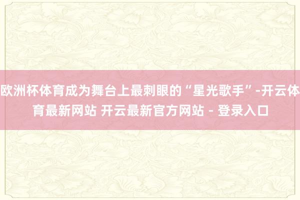 欧洲杯体育成为舞台上最刺眼的“星光歌手”-开云体育最新网站 开云最新官方网站 - 登录入口