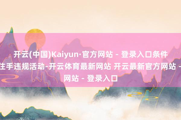 开云(中国)Kaiyun·官方网站 - 登录入口条件你船立即住手违规活动-开云体育最新网站 开云最新官方网站 - 登录入口